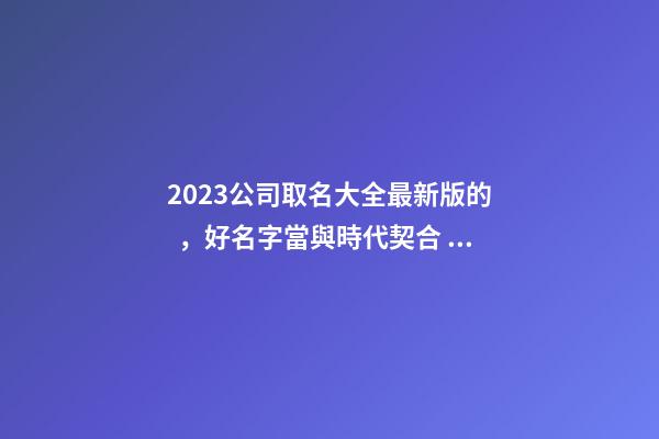 2023公司取名大全最新版的，好名字當與時代契合！-第1張-公司起名-玄機派